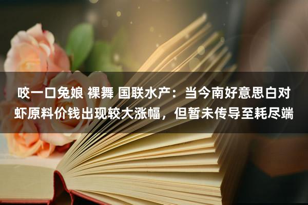   咬一口兔娘 裸舞 国联水产：当今南好意思白对虾原料价钱出现较大涨幅，但暂未传导至耗尽端