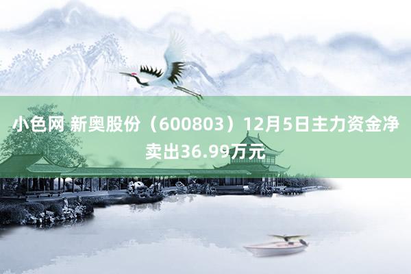   小色网 新奥股份（600803）12月5日主力资金净卖出36.99万元