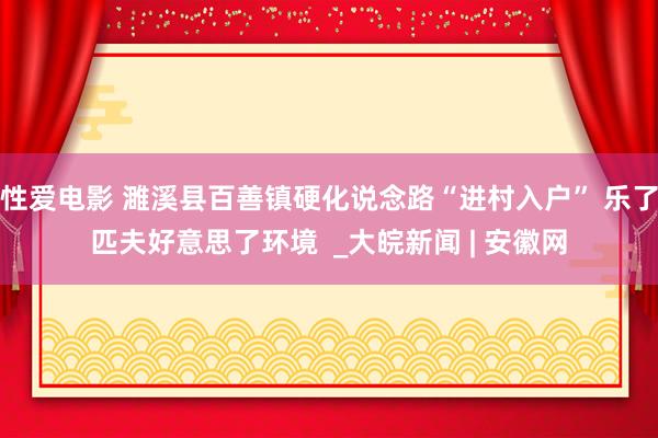   性爱电影 濉溪县百善镇硬化说念路“进村入户” 乐了匹夫好意思了环境  _大皖新闻 | 安徽网
