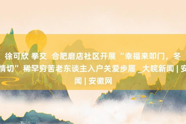   徐可欣 拳交  合肥磨店社区开展 “幸福来叩门，冬日送情切” 稀罕穷苦老东谈主入户关爱步履 _大皖新闻 | 安徽网