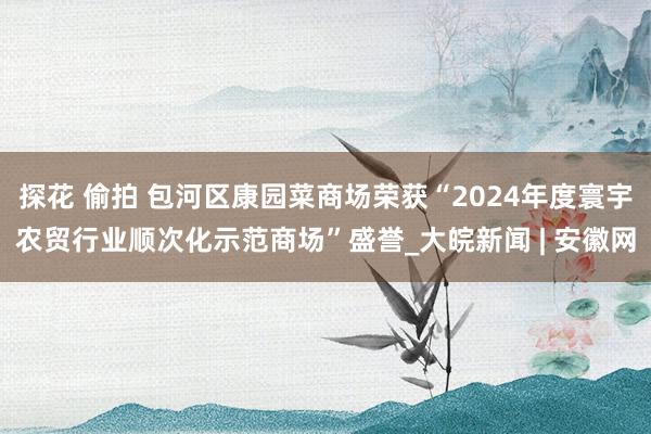  探花 偷拍 包河区康园菜商场荣获“2024年度寰宇农贸行业顺次化示范商场”盛誉_大皖新闻 | 安徽网