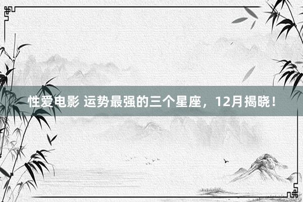   性爱电影 运势最强的三个星座，12月揭晓！