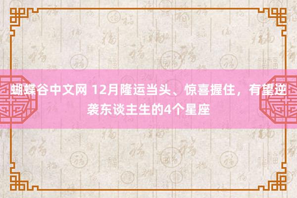   蝴蝶谷中文网 12月隆运当头、惊喜握住，有望逆袭东谈主生的4个星座