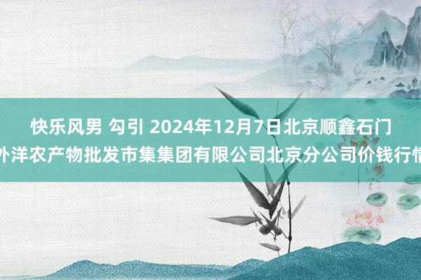   快乐风男 勾引 2024年12月7日北京顺鑫石门外洋农产物批发市集集团有限公司北京分公司价钱行情