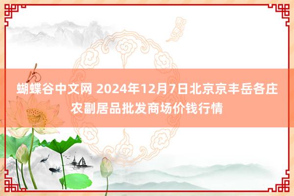   蝴蝶谷中文网 2024年12月7日北京京丰岳各庄农副居品批发商场价钱行情