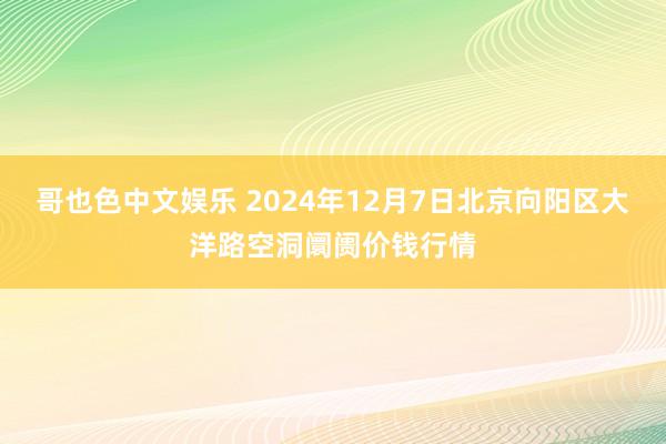   哥也色中文娱乐 2024年12月7日北京向阳区大洋路空洞阛阓价钱行情