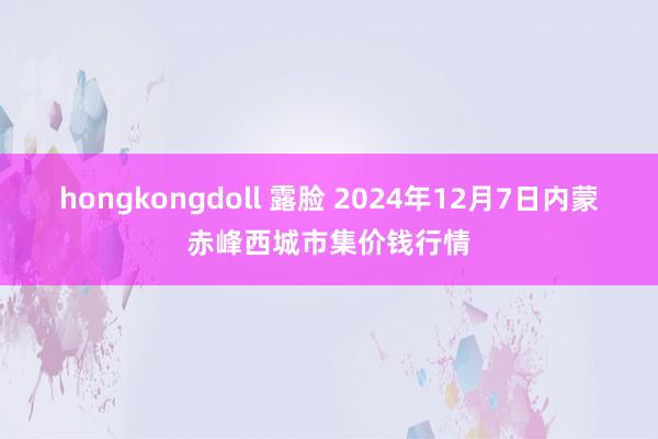   hongkongdoll 露脸 2024年12月7日内蒙赤峰西城市集价钱行情