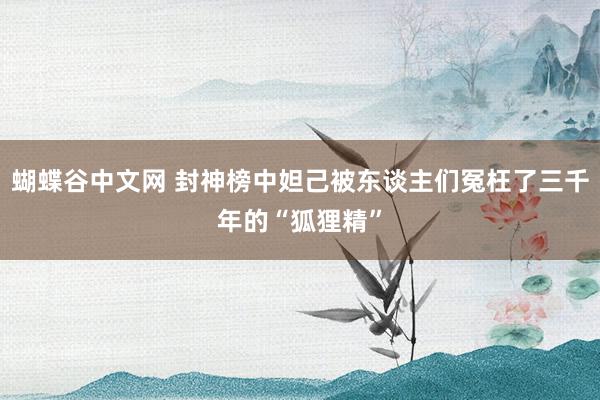   蝴蝶谷中文网 封神榜中妲己被东谈主们冤枉了三千年的“狐狸精”