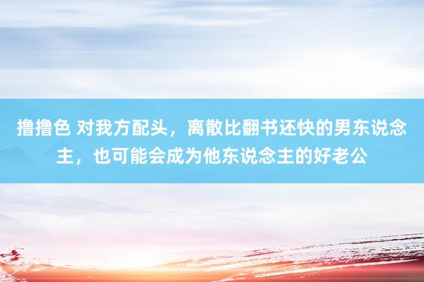   撸撸色 对我方配头，离散比翻书还快的男东说念主，也可能会成为他东说念主的好老公