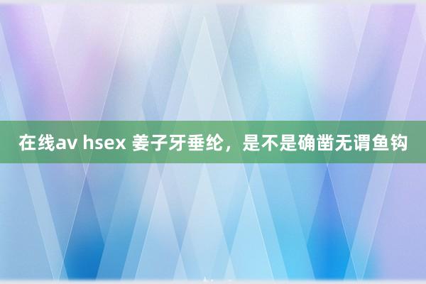   在线av hsex 姜子牙垂纶，是不是确凿无谓鱼钩
