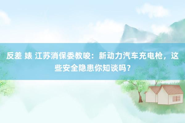   反差 婊 江苏消保委教唆：新动力汽车充电枪，这些安全隐患你知谈吗？