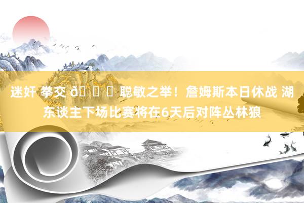   迷奸 拳交 👍聪敏之举！詹姆斯本日休战 湖东谈主下场比赛将在6天后对阵丛林狼