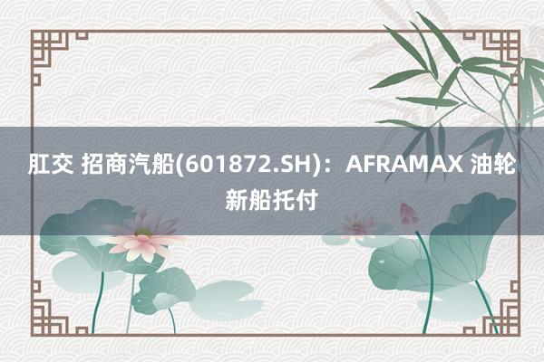   肛交 招商汽船(601872.SH)：AFRAMAX 油轮新船托付