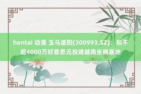   hentai 动漫 玉马遮阳(300993.SZ)：拟不超4000万好意思元投建越南坐褥基地