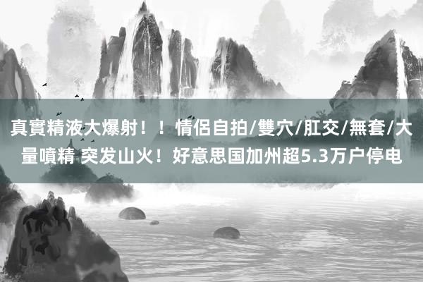   真實精液大爆射！！情侶自拍/雙穴/肛交/無套/大量噴精 突发山火！好意思国加州超5.3万户停电