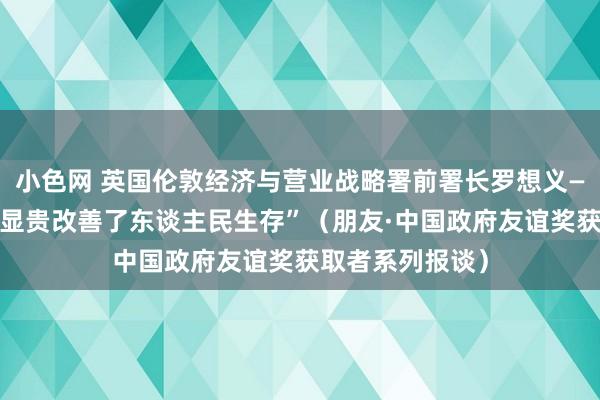   小色网 英国伦敦经济与营业战略署前署长罗想义——“中国的发展显贵改善了东谈主民生存”（朋友·中国政府友谊奖获取者系列报谈）