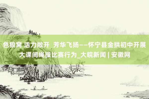   色狼窝 活力敞开  芳华飞扬——怀宁县金拱初中开展大课间绳操比赛行为_大皖新闻 | 安徽网