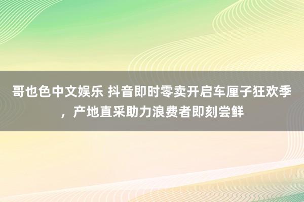   哥也色中文娱乐 抖音即时零卖开启车厘子狂欢季，产地直采助力浪费者即刻尝鲜