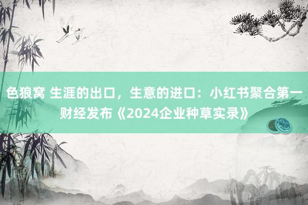   色狼窝 生涯的出口，生意的进口：小红书聚合第一财经发布《2024企业种草实录》