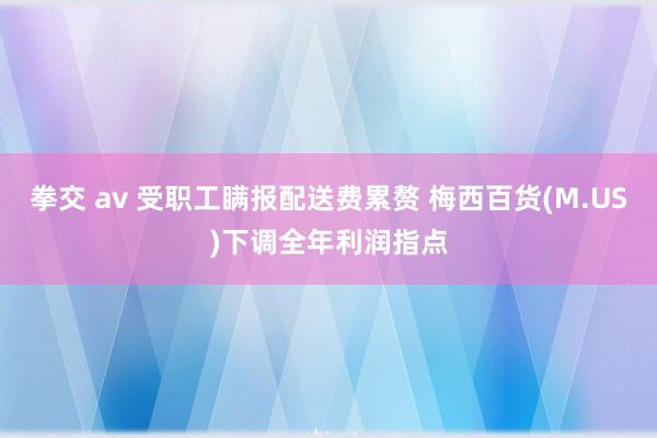   拳交 av 受职工瞒报配送费累赘 梅西百货(M.US)下调全年利润指点