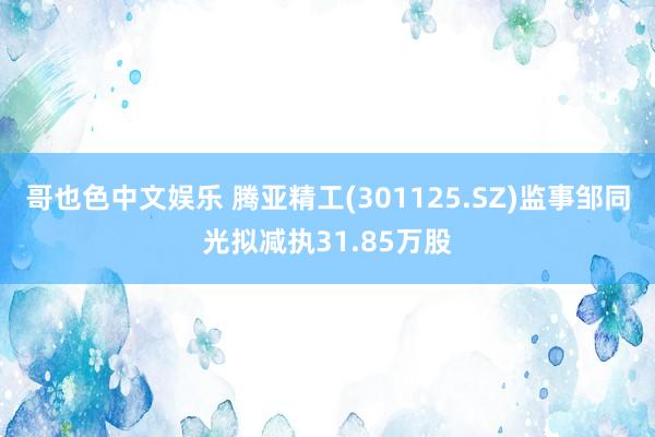   哥也色中文娱乐 腾亚精工(301125.SZ)监事邹同光拟减执31.85万股