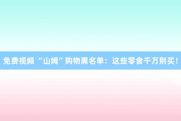 免费视频 “山姆”购物黑名单：这些零食千万别买！