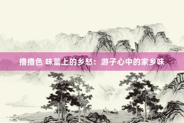 撸撸色 味蕾上的乡愁：游子心中的家乡味
