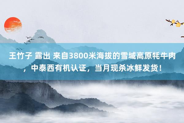   王竹子 露出 来自3800米海拔的雪域高原牦牛肉，中泰西有机认证，当月现杀冰鲜发货！