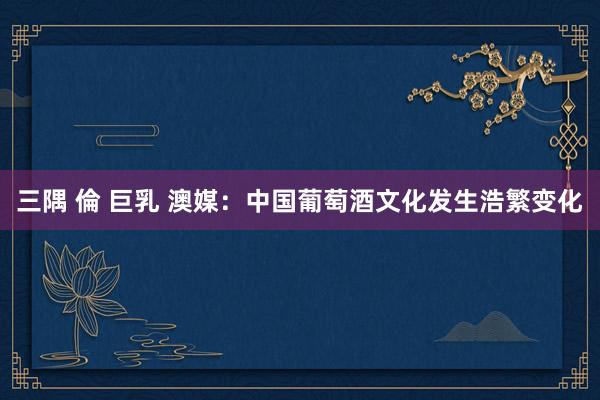   三隅 倫 巨乳 澳媒：中国葡萄酒文化发生浩繁变化