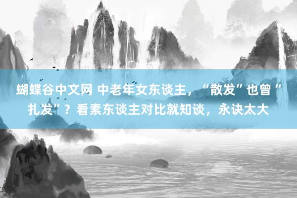   蝴蝶谷中文网 中老年女东谈主，“散发”也曾“扎发”？看素东谈主对比就知谈，永诀太大