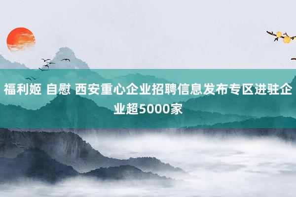   福利姬 自慰 西安重心企业招聘信息发布专区进驻企业超5000家