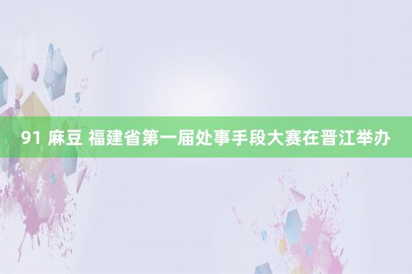   91 麻豆 福建省第一届处事手段大赛在晋江举办