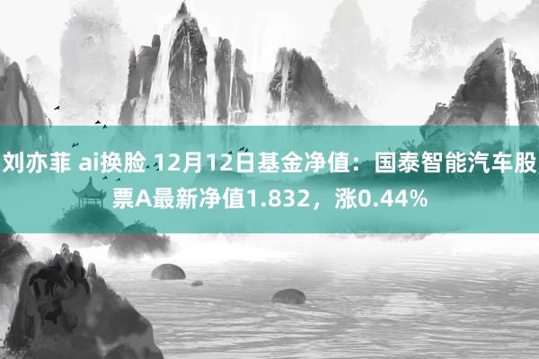   刘亦菲 ai换脸 12月12日基金净值：国泰智能汽车股票A最新净值1.832，涨0.44%