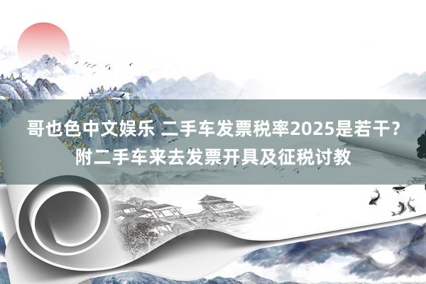   哥也色中文娱乐 二手车发票税率2025是若干？附二手车来去发票开具及征税讨教