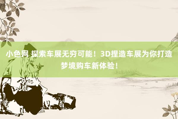   小色网 探索车展无穷可能！3D捏造车展为你打造梦境购车新体验！