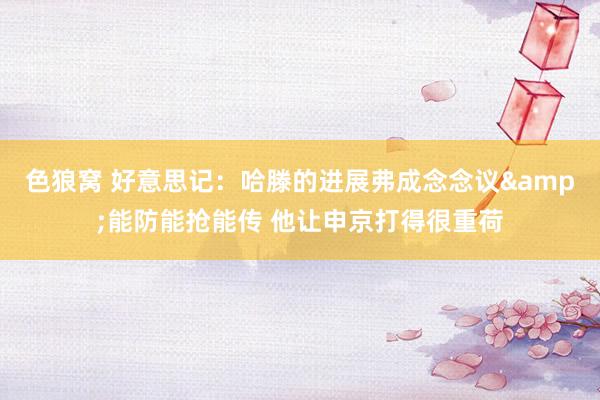   色狼窝 好意思记：哈滕的进展弗成念念议&能防能抢能传 他让申京打得很重荷