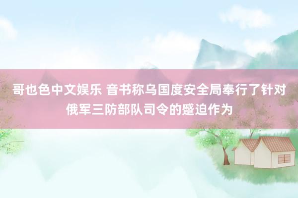   哥也色中文娱乐 音书称乌国度安全局奉行了针对俄军三防部队司令的蹙迫作为