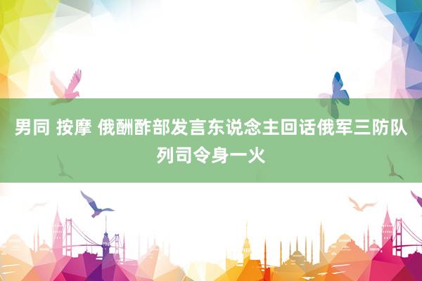   男同 按摩 俄酬酢部发言东说念主回话俄军三防队列司令身一火