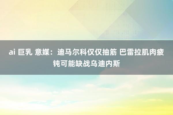   ai 巨乳 意媒：迪马尔科仅仅抽筋 巴雷拉肌肉疲钝可能缺战乌迪内斯