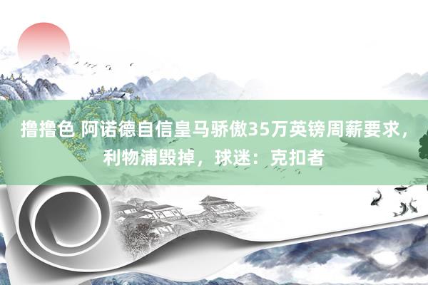   撸撸色 阿诺德自信皇马骄傲35万英镑周薪要求，利物浦毁掉，球迷：克扣者