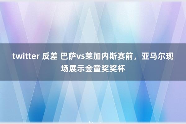   twitter 反差 巴萨vs莱加内斯赛前，亚马尔现场展示金童奖奖杯
