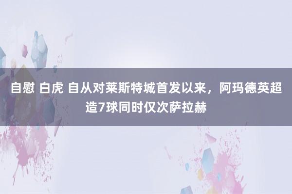   自慰 白虎 自从对莱斯特城首发以来，阿玛德英超造7球同时仅次萨拉赫