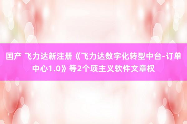   国产 飞力达新注册《飞力达数字化转型中台-订单中心1.0》等2个项主义软件文章权