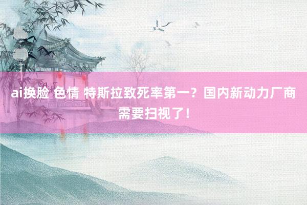  ai换脸 色情 特斯拉致死率第一？国内新动力厂商需要扫视了！