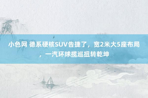   小色网 德系硬核SUV告捷了，宽2米大5座布局，一汽环球揽巡扭转乾坤