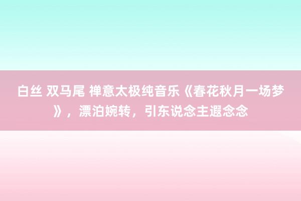   白丝 双马尾 禅意太极纯音乐《春花秋月一场梦》，漂泊婉转，引东说念主遐念念