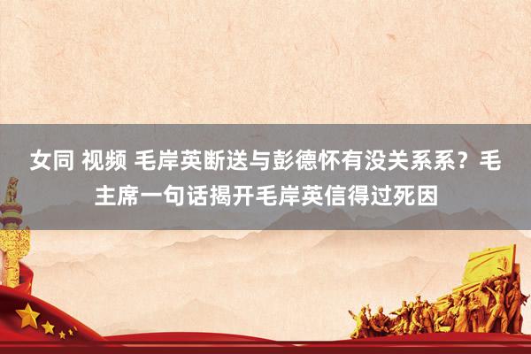   女同 视频 毛岸英断送与彭德怀有没关系系？毛主席一句话揭开毛岸英信得过死因