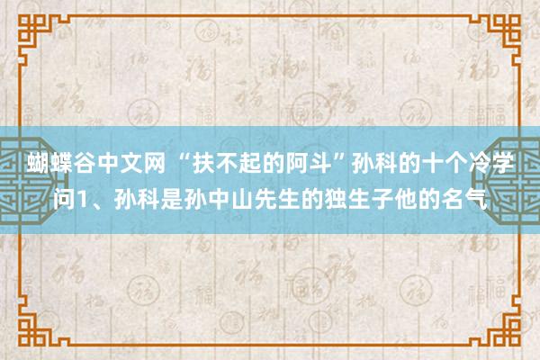   蝴蝶谷中文网 “扶不起的阿斗”孙科的十个冷学问1、孙科是孙中山先生的独生子他的名气