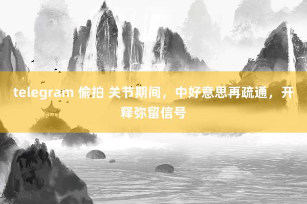   telegram 偷拍 关节期间，中好意思再疏通，开释弥留信号
