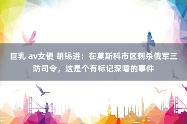   巨乳 av女優 胡锡进：在莫斯科市区刺杀俄军三防司令，这是个有标记深嗜的事件